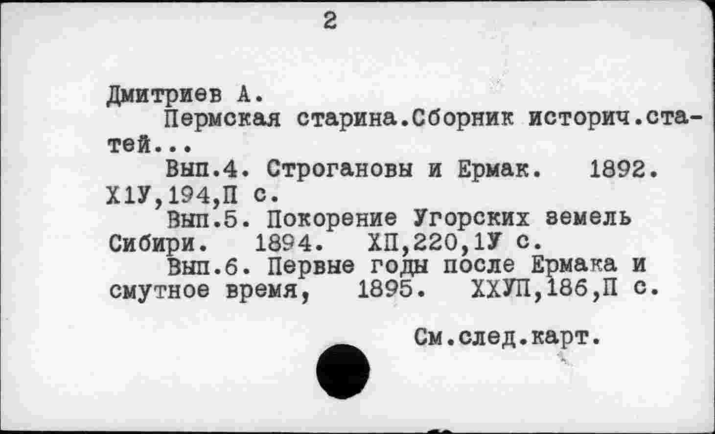 ﻿2
Дмитриев А.
Пермская старина.Сборник историч.статей. ..
Выл.4. Строгановы и Ермак. 1892.
Х1У,194,П с.
Выл.5. Покорение Угорских земель Сибири. 1894.	ХП,220,1У С.
Выл.б. Первые годы после Ермака и смутное время, 1895. ХХУП,18б,П с.
См.след.карт.